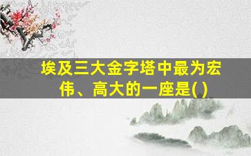 埃及三大金字塔中最为宏伟、高大的一座是( )